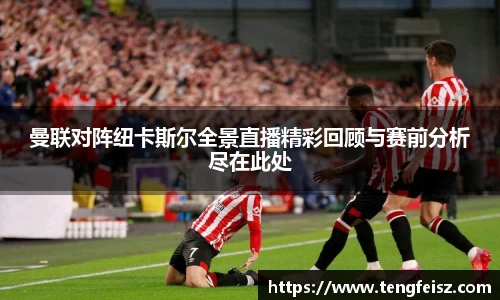 曼联对阵纽卡斯尔全景直播精彩回顾与赛前分析尽在此处