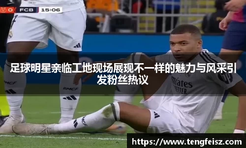 足球明星亲临工地现场展现不一样的魅力与风采引发粉丝热议