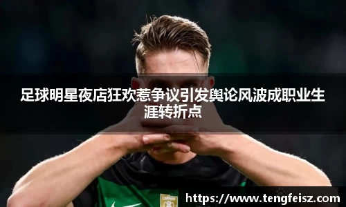 足球明星夜店狂欢惹争议引发舆论风波成职业生涯转折点